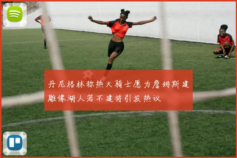 丹尼格林称热火骑士愿为詹姆斯建雕像湖人若不建将引发热议