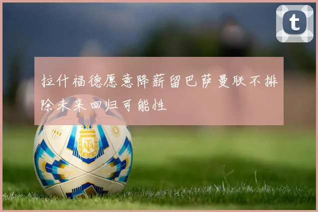 拉什福德愿意降薪留巴萨曼联不排除未来回归可能性