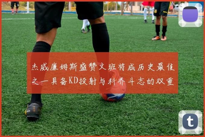 杰威廉姆斯盛赞文班将成历史最佳之一具备KD投射与科乔斗志的双重优势