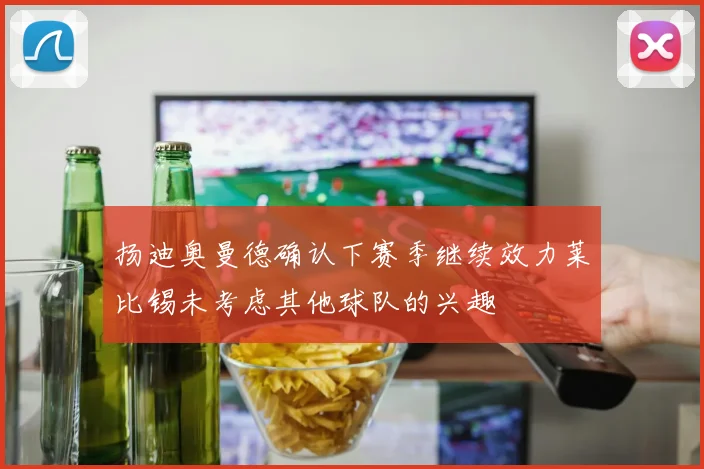 扬迪奥曼德确认下赛季继续效力莱比锡未考虑其他球队的兴趣