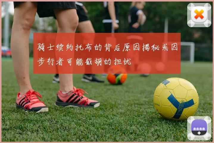骑士续约托布的背后原因揭秘或因步行者可能截胡的担忧