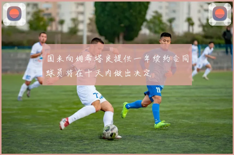 国米向姆希塔良提供一年续约合同球员将在十天内做出决定