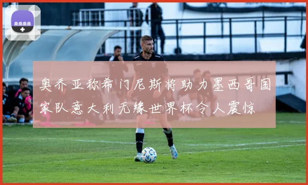 奥乔亚称希门尼斯将助力墨西哥国家队意大利无缘世界杯令人震惊