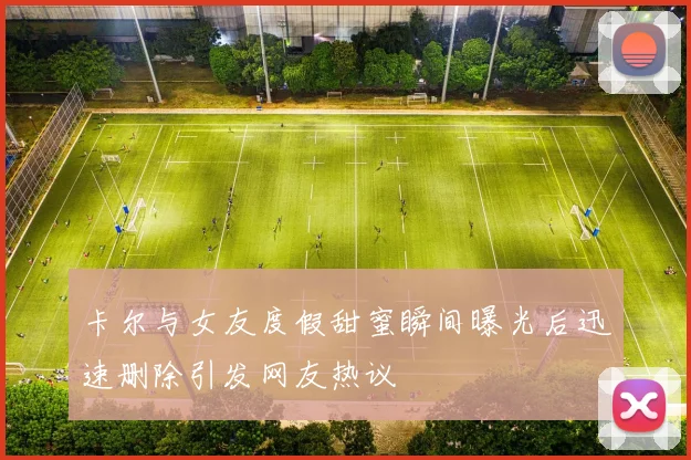 卡尔与女友度假甜蜜瞬间曝光后迅速删除引发网友热议