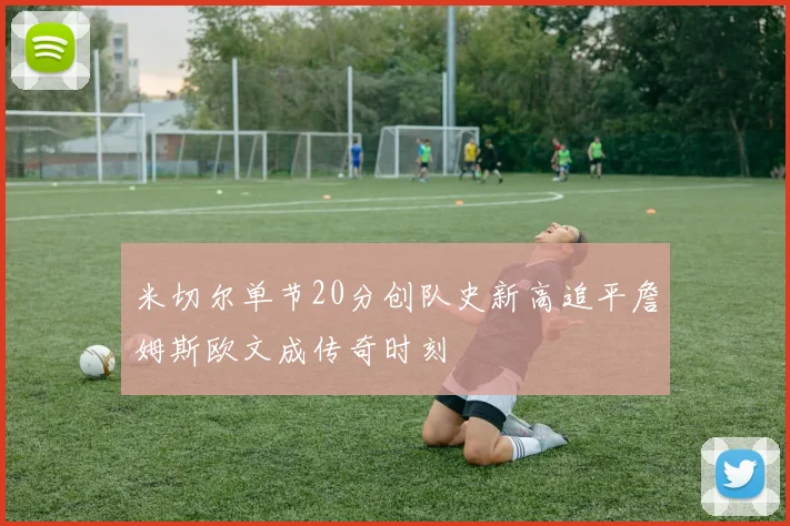 米切尔单节20分创队史新高追平詹姆斯欧文成传奇时刻