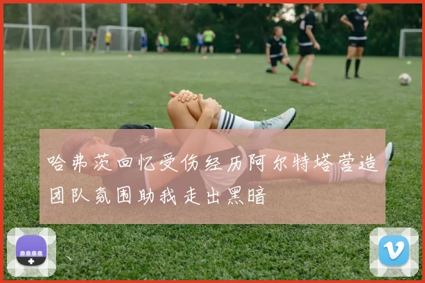 哈弗茨回忆受伤经历阿尔特塔营造团队氛围助我走出黑暗