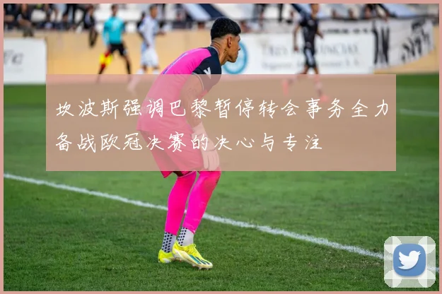 坎波斯强调巴黎暂停转会事务全力备战欧冠决赛的决心与专注